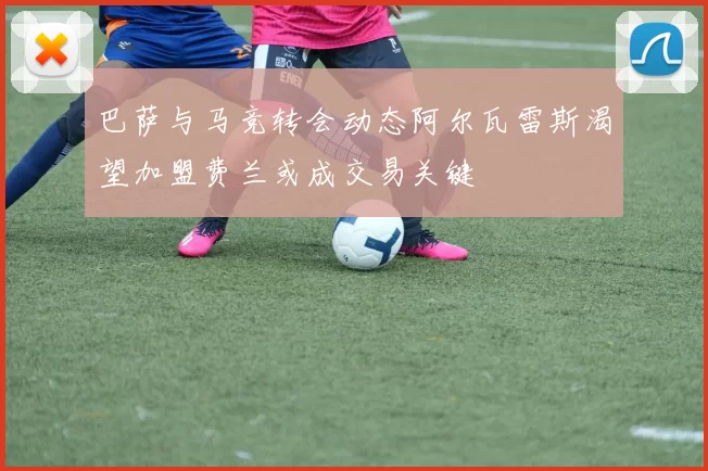 巴萨与马竞转会动态阿尔瓦雷斯渴望加盟费兰或成交易关键