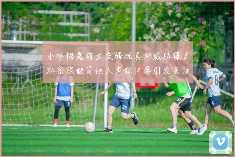 小桥揭露前女友骚扰真相威胁曝光私密照假冒他人声称怀孕引发关注