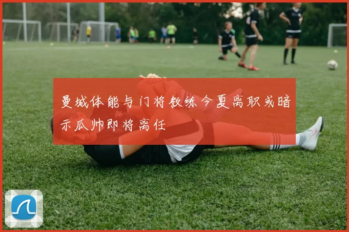 曼城体能与门将教练今夏离职或暗示瓜帅即将离任