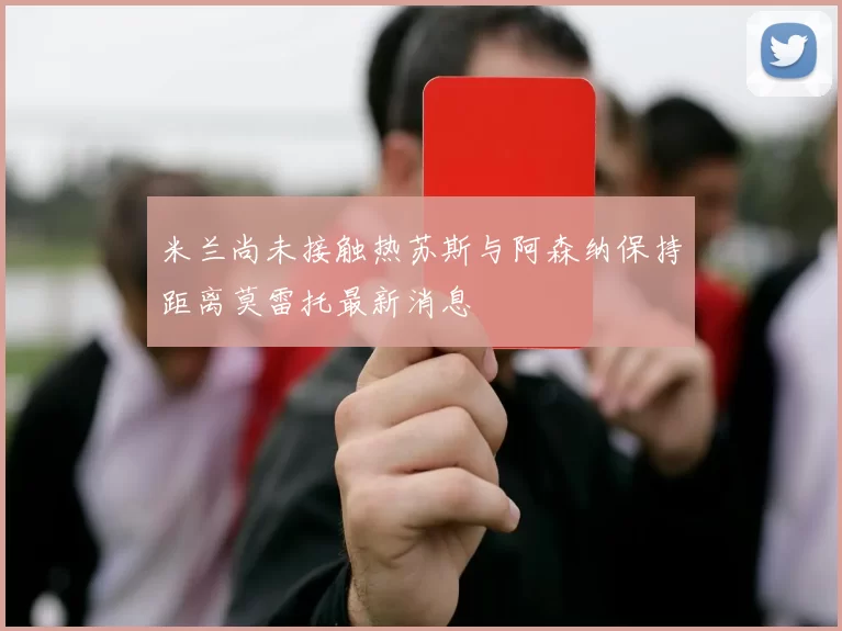 米兰尚未接触热苏斯与阿森纳保持距离莫雷托最新消息
