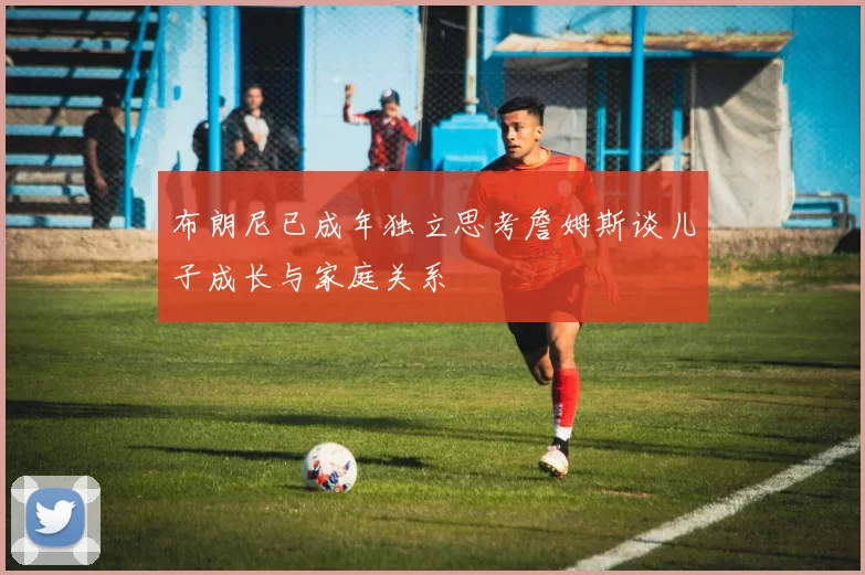 布朗尼已成年独立思考詹姆斯谈儿子成长与家庭关系