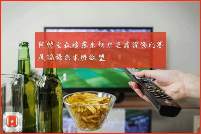 阿特金森透露米切尔坚持留场比赛展现强烈求胜欲望