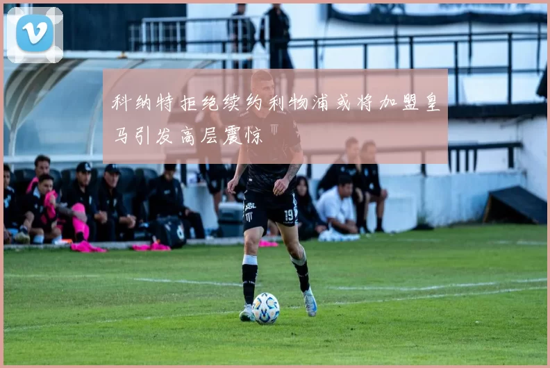科纳特拒绝续约利物浦或将加盟皇马引发高层震惊