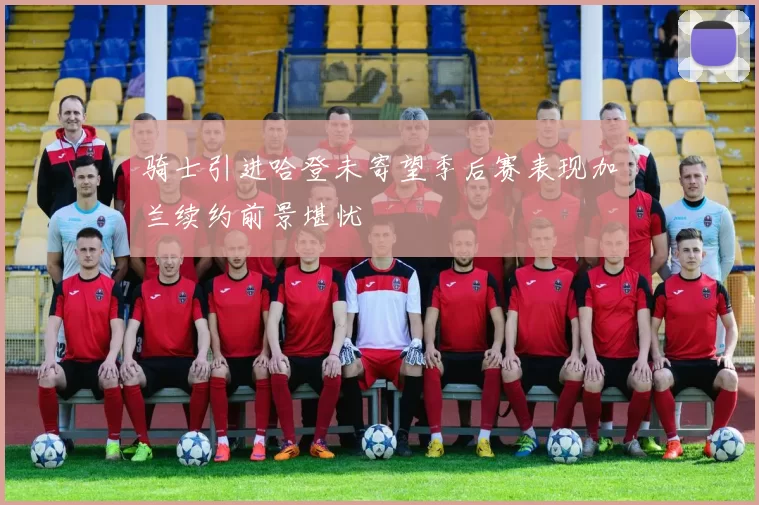 骑士引进哈登未寄望季后赛表现加兰续约前景堪忧