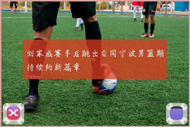 刘家成赛季后跳出合同宁波男篮期待续约新篇章