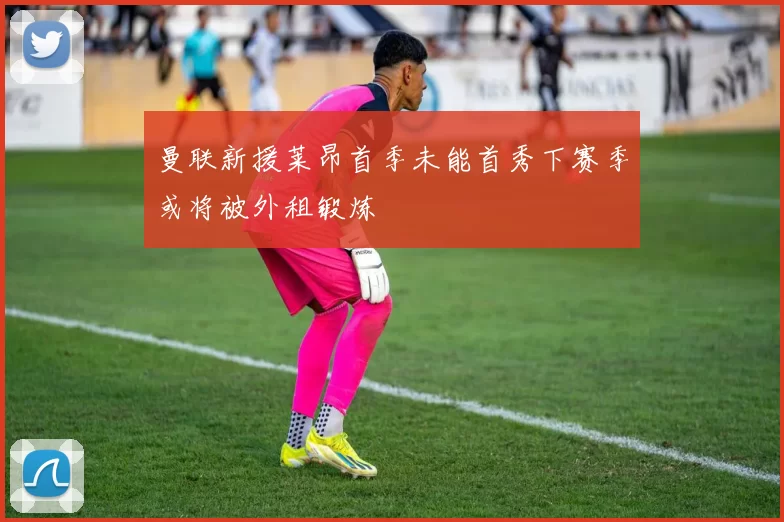 曼联新援莱昂首季未能首秀下赛季或将被外租锻炼